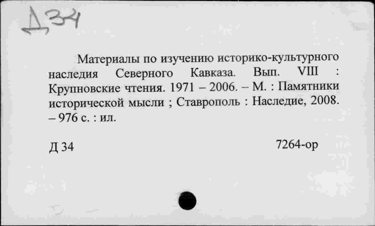 ﻿
Материалы по изучению историко-культурного наследия Северного Кавказа. Вып. VIII : Крупновские чтения. 1971 — 2006. — М. : Памятники исторической мысли ; Ставрополь : Наследие, 2008. - 976 с. : ил.
Д 34
7264-ор